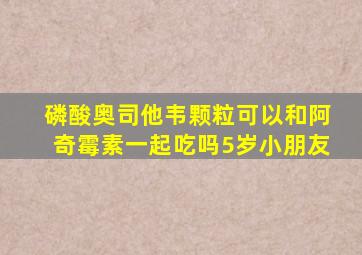 磷酸奥司他韦颗粒可以和阿奇霉素一起吃吗5岁小朋友