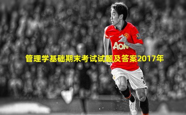 管理学基础期末考试试题及答案2017年