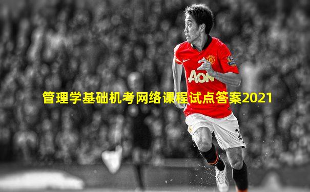管理学基础机考网络课程试点答案2021