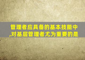 管理者应具备的基本技能中,对基层管理者尤为重要的是