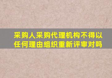 采购人采购代理机构不得以任何理由组织重新评审对吗