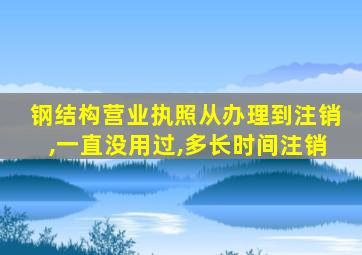 钢结构营业执照从办理到注销,一直没用过,多长时间注销