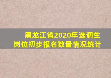 黑龙江省2020年选调生岗位初步报名数量情况统计